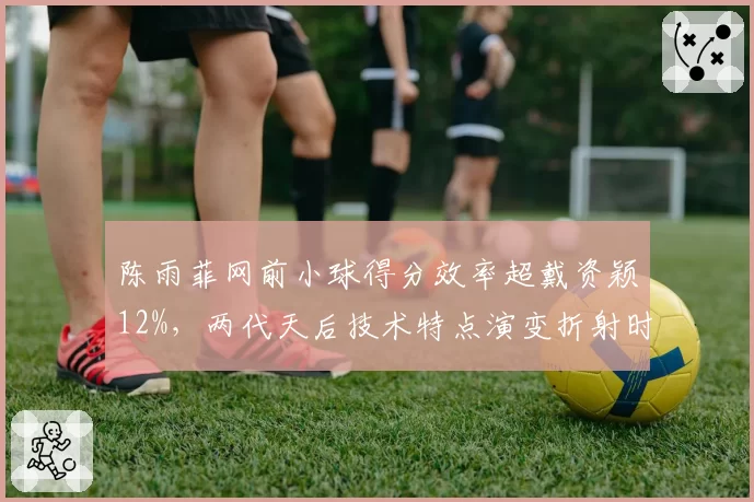 陈雨菲网前小球得分效率超戴资颖12%,两代天后技术特点演变折射时代变迁