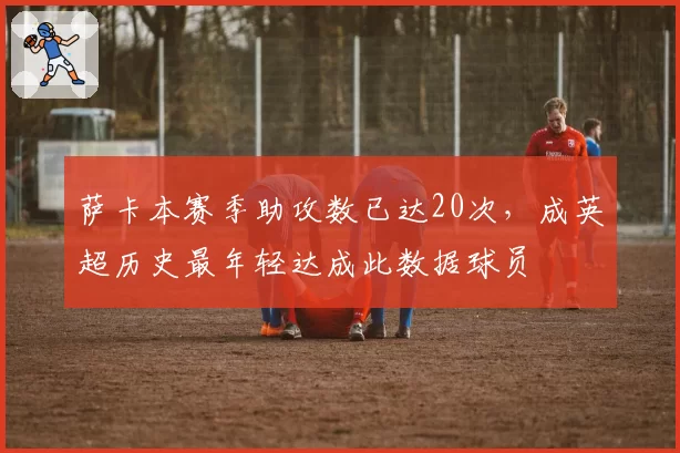 萨卡本赛季助攻数已达20次，成英超历史最年轻达成此数据球员