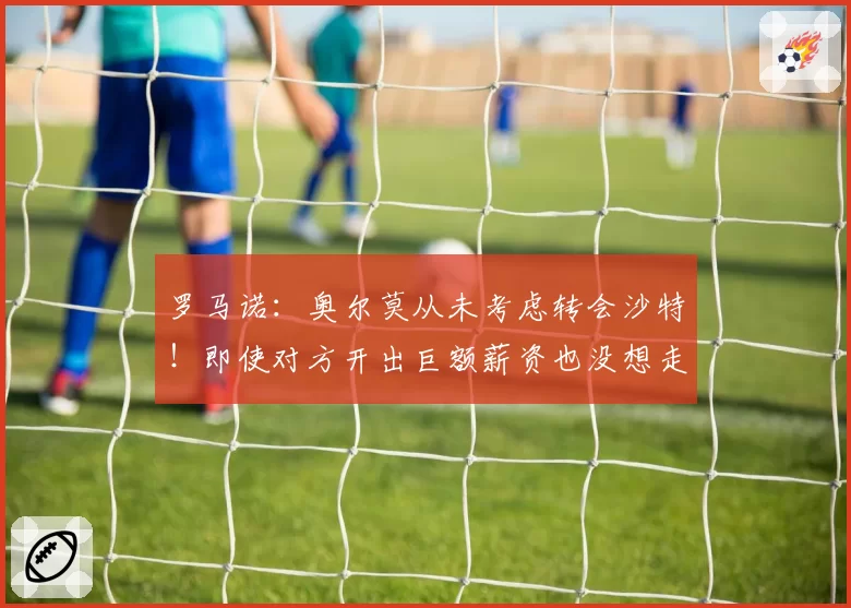 罗马诺:奥尔莫从未考虑转会沙特!即使对方开出巨额薪资也没想走