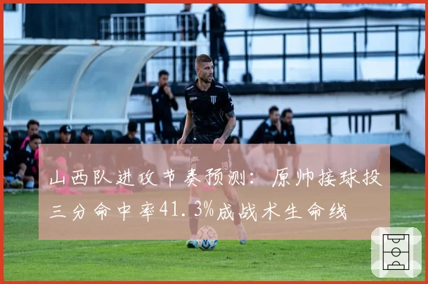 山西队进攻节奏预测：原帅接球投三分命中率41.3%成战术生命线