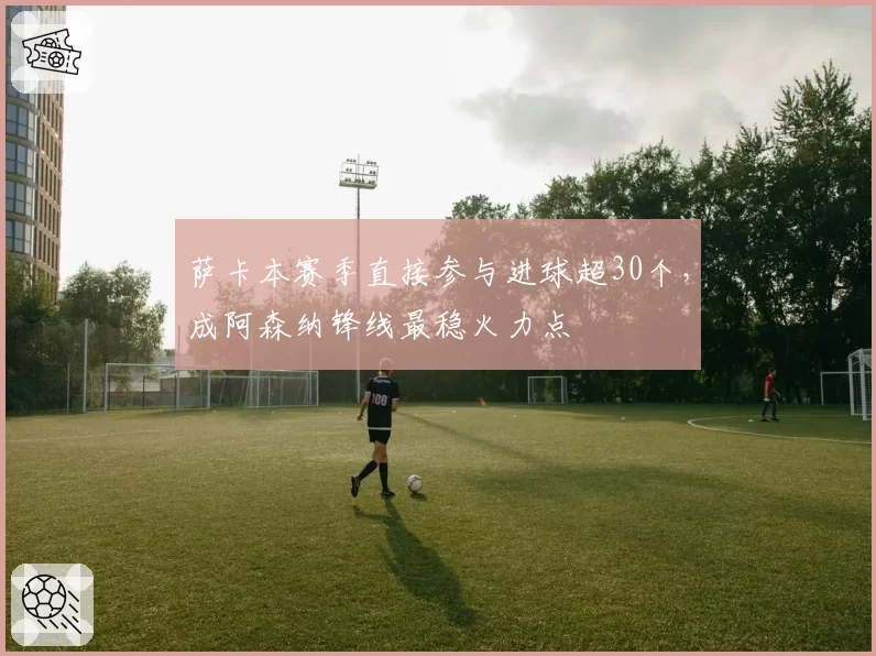 萨卡本赛季直接参与进球超30个,成阿森纳锋线最稳火力点