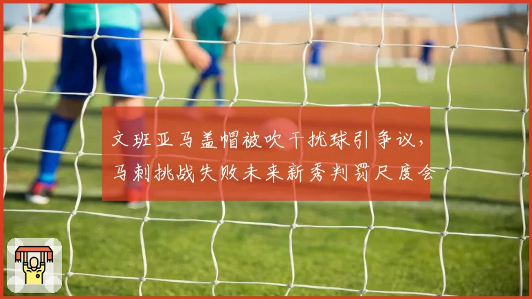 文班亚马盖帽被吹干扰球引争议,马刺挑战失败未来新秀判罚尺度会否特殊化?