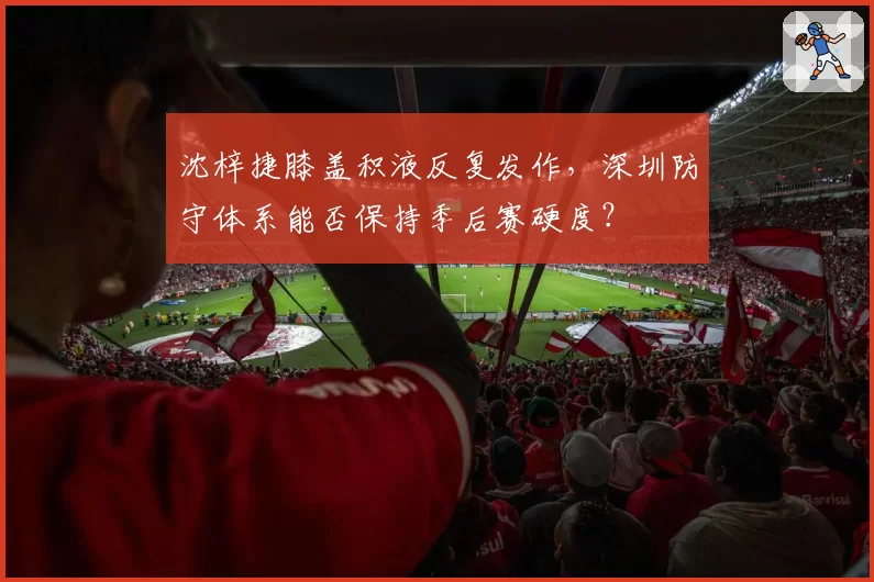 沈梓捷膝盖积液反复发作，深圳防守体系能否保持季后赛硬度？