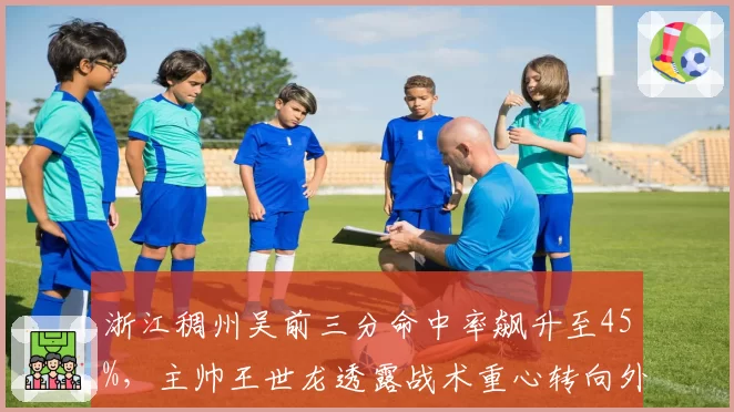 浙江稠州吴前三分命中率飙升至45%,主帅王世龙透露战术重心转向外线