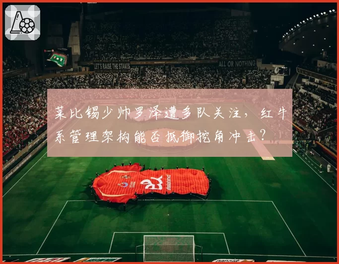 莱比锡少帅罗泽遭多队关注，红牛系管理架构能否抵御挖角冲击？