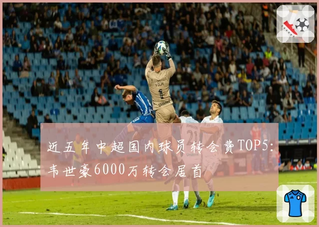 近五年中超国内球员转会费TOP5:韦世豪6000万转会居首