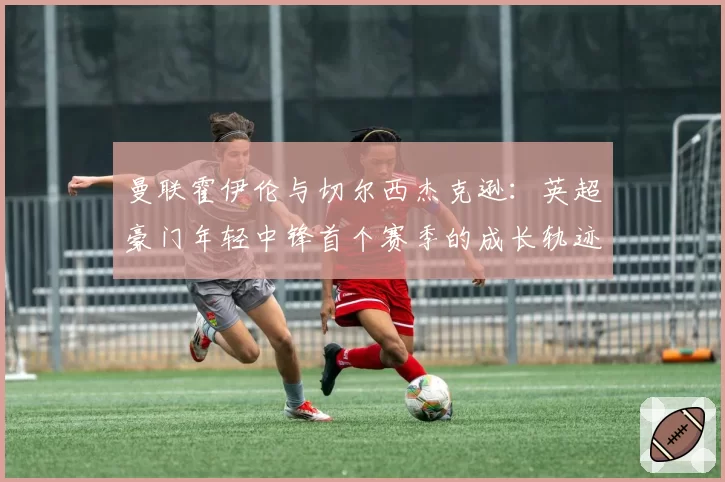 曼联霍伊伦与切尔西杰克逊：英超豪门年轻中锋首个赛季的成长轨迹与困境分析