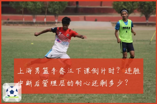 上海男篮李春江下课倒计时?连胜中断后管理层的耐心还剩多少?