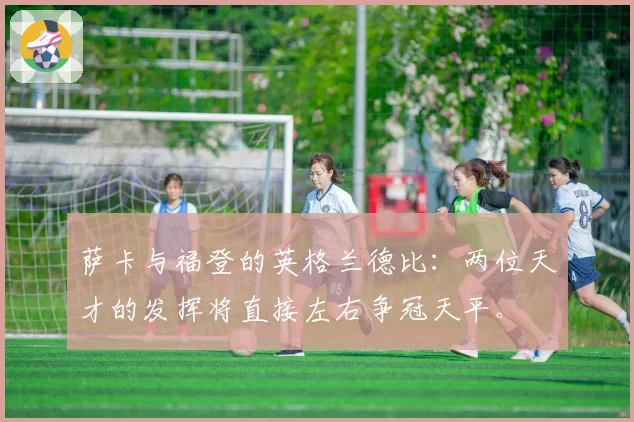 萨卡与福登的英格兰德比:两位天才的发挥将直接左右争冠天平。