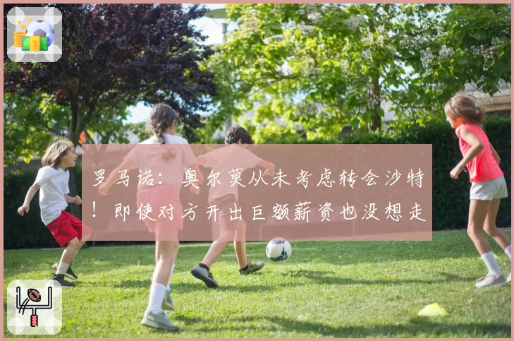 罗马诺：奥尔莫从未考虑转会沙特！即使对方开出巨额薪资也没想走