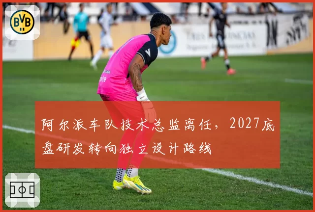 阿尔派车队技术总监离任,2027底盘研发转向独立设计路线