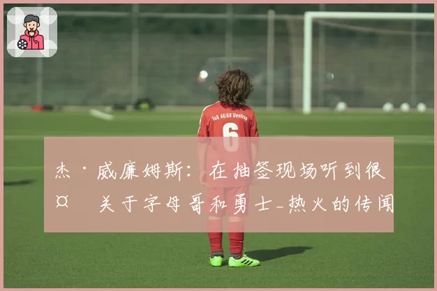 杰·威廉姆斯：在抽签现场听到很多关于字母哥和勇士_热火的传闻