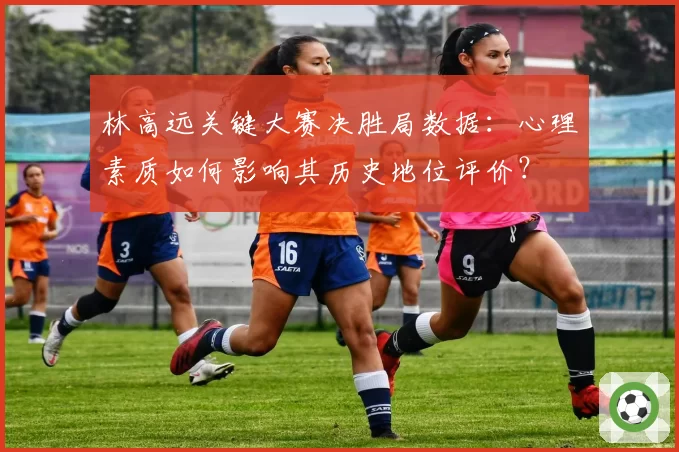 林高远关键大赛决胜局数据:心理素质如何影响其历史地位评价?