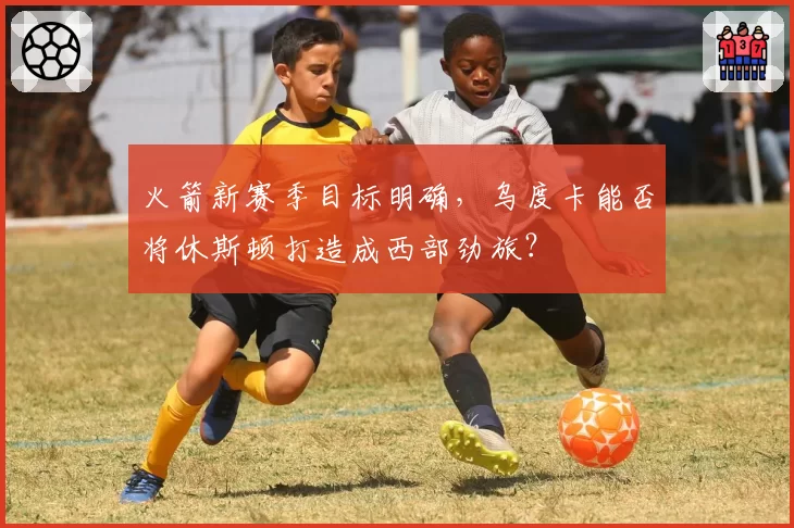火箭新赛季目标明确，乌度卡能否将休斯顿打造成西部劲旅？