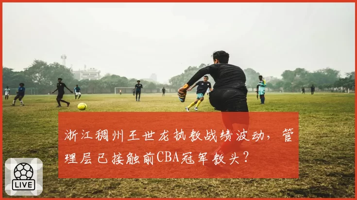 浙江稠州王世龙执教战绩波动,管理层已接触前CBA冠军教头?