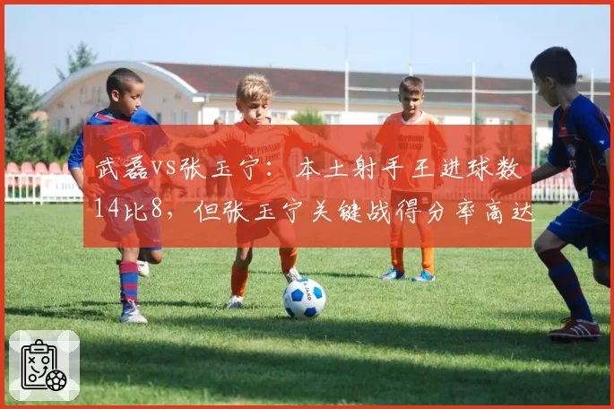 武磊vs张玉宁：本土射手王进球数14比8，但张玉宁关键战得分率高达60%占优