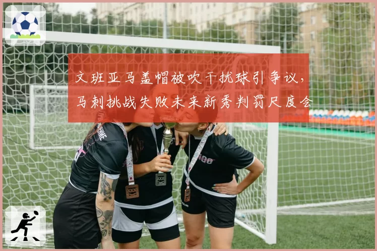 文班亚马盖帽被吹干扰球引争议,马刺挑战失败未来新秀判罚尺度会否特殊化?