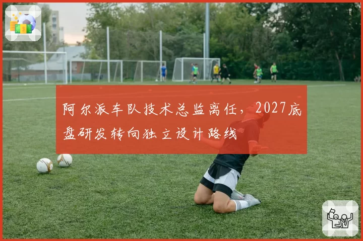 阿尔派车队技术总监离任,2027底盘研发转向独立设计路线