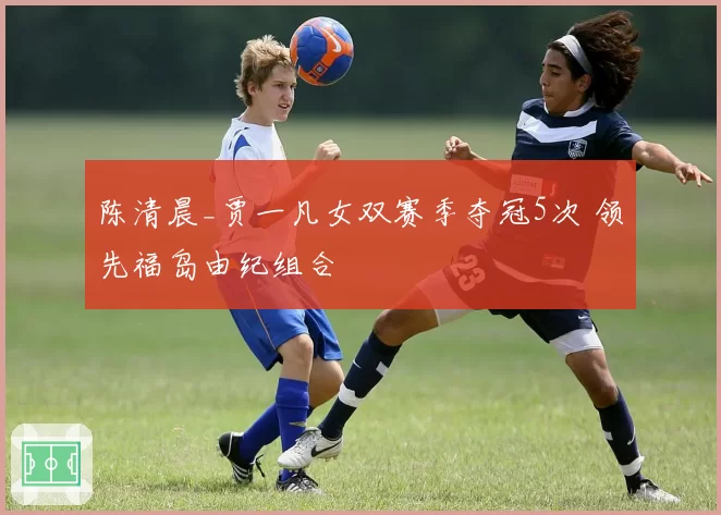 陈清晨_贾一凡女双赛季夺冠5次 领先福岛由纪组合
