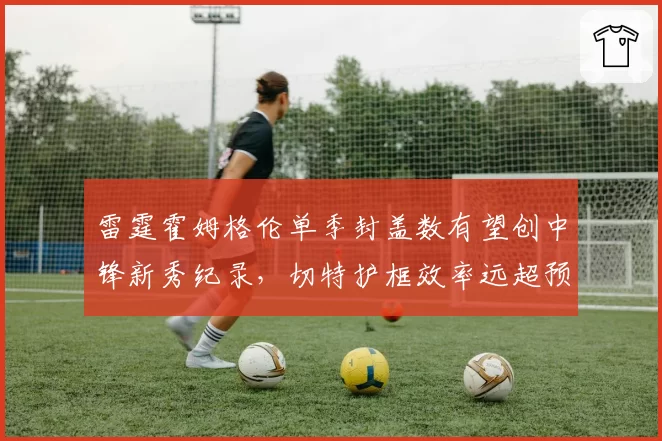 雷霆霍姆格伦单季封盖数有望创中锋新秀纪录，切特护框效率远超预期