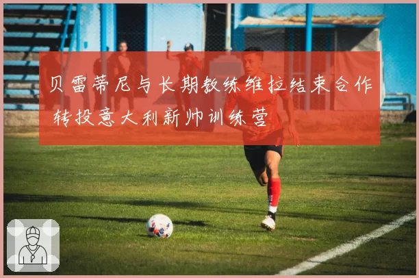 贝雷蒂尼与长期教练维拉结束合作 转投意大利新帅训练营