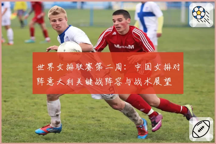 世界女排联赛第二周：中国女排对阵意大利关键战阵容与战术展望