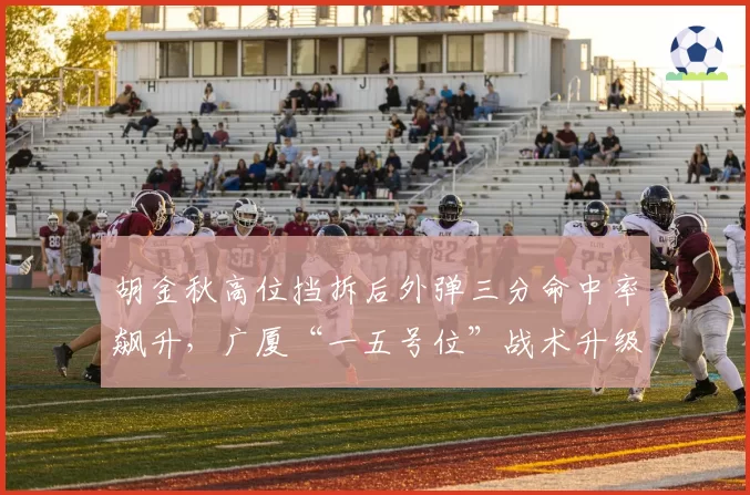 胡金秋高位挡拆后外弹三分命中率飙升，广厦“一五号位”战术升级了吗？