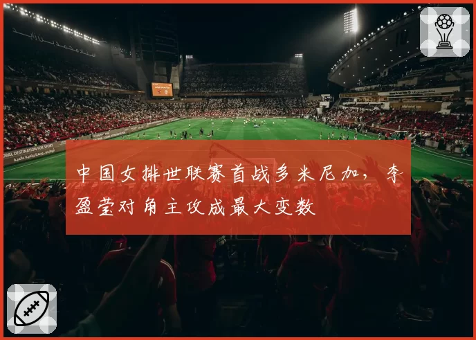 中国女排世联赛首战多米尼加，李盈莹对角主攻成最大变数