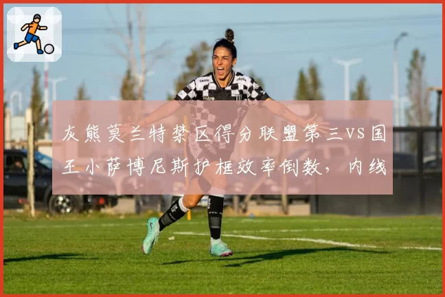 灰熊莫兰特禁区得分联盟第三vs国王小萨博尼斯护框效率倒数,内线攻防成关键