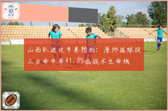山西队进攻节奏预测：原帅接球投三分命中率41.3%成战术生命线
