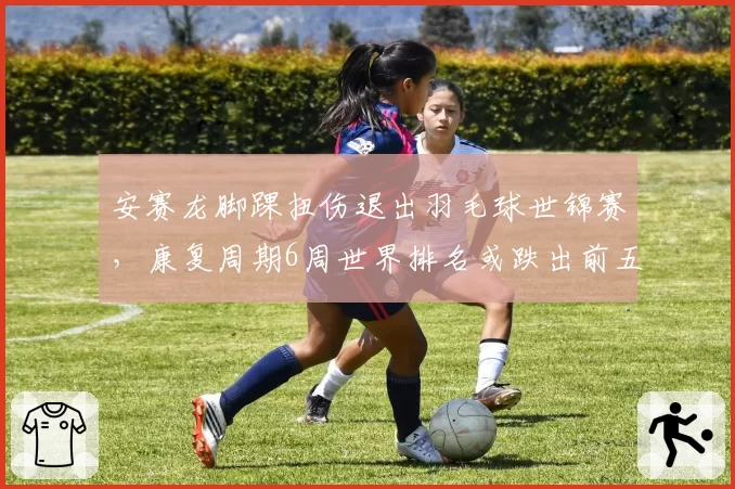 安赛龙脚踝扭伤退出羽毛球世锦赛，康复周期6周世界排名或跌出前五