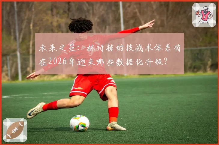 未来之星：林诗栋的技战术体系将在2026年迎来哪些数据化升级？