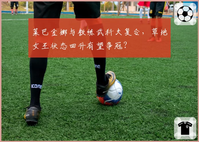 莱巴金娜与教练武科夫复合，草地女王状态回升有望争冠？