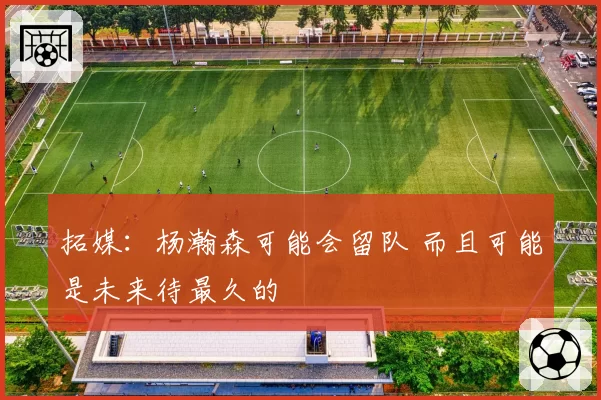 拓媒：杨瀚森可能会留队 而且可能是未来待最久的