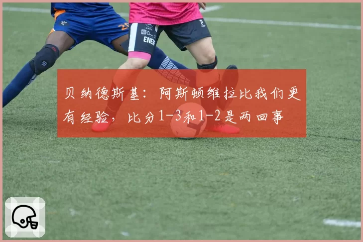 贝纳德斯基：阿斯顿维拉比我们更有经验，比分1-3和1-2是两回事