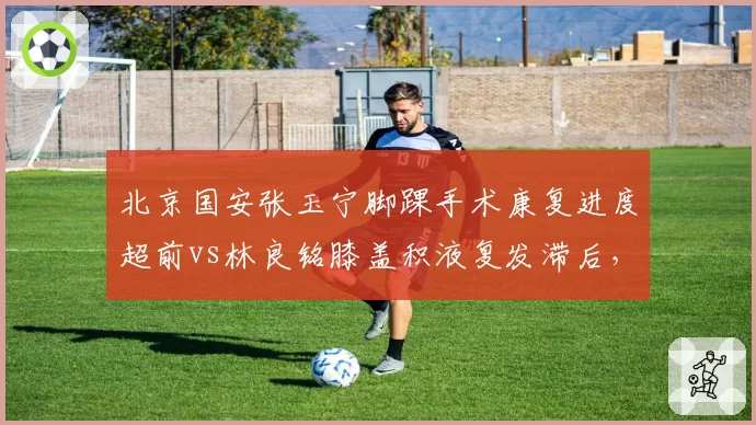 北京国安张玉宁脚踝手术康复进度超前vs林良铭膝盖积液复发滞后，锋线双核复出时间表各异