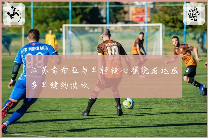 江苏肯帝亚与年轻核心崔晓龙达成多年续约协议