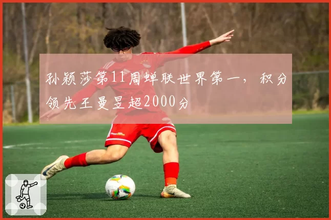孙颖莎第11周蝉联世界第一,积分领先王曼昱超2000分