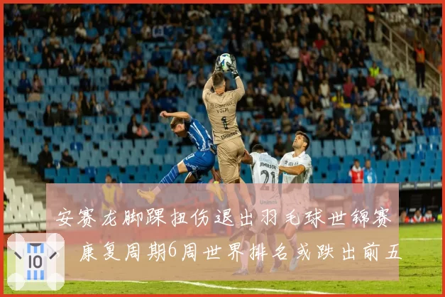 安赛龙脚踝扭伤退出羽毛球世锦赛，康复周期6周世界排名或跌出前五