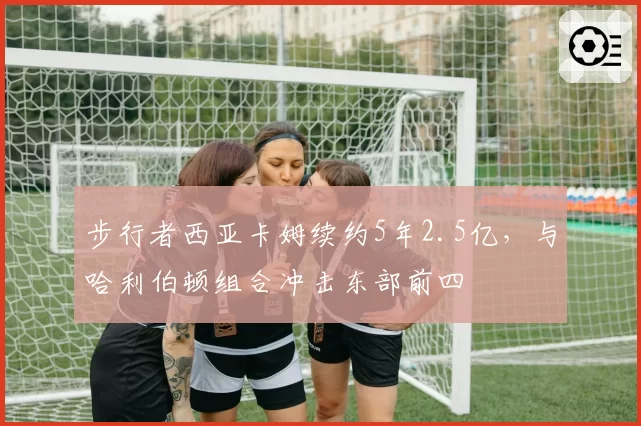 步行者西亚卡姆续约5年2.5亿,与哈利伯顿组合冲击东部前四
