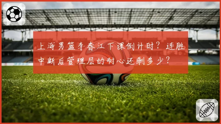 上海男篮李春江下课倒计时?连胜中断后管理层的耐心还剩多少?