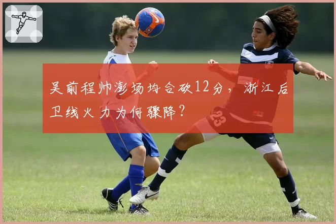 吴前程帅澎场均合砍12分，浙江后卫线火力为何骤降？