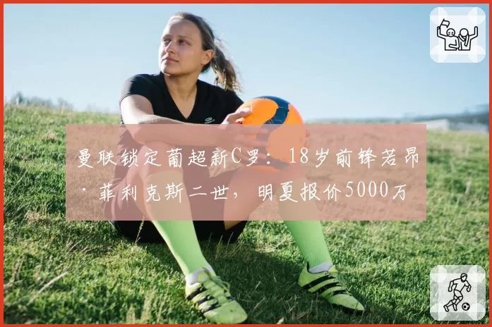曼联锁定葡超新C罗：18岁前锋若昂·菲利克斯二世，明夏报价5000万