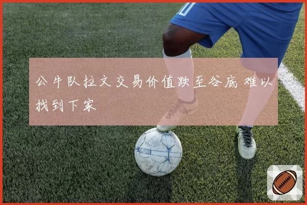 公牛队拉文交易价值跌至谷底 难以找到下家