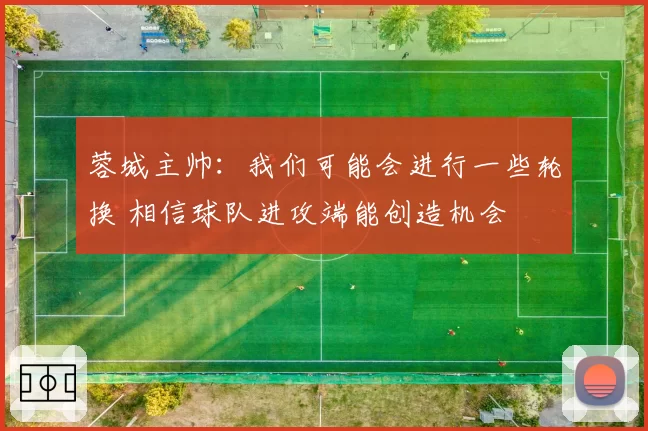 蓉城主帅：我们可能会进行一些轮换 相信球队进攻端能创造机会