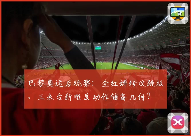 巴黎奥运后观察：全红婵转攻跳板，三米台新难度动作储备几何？
