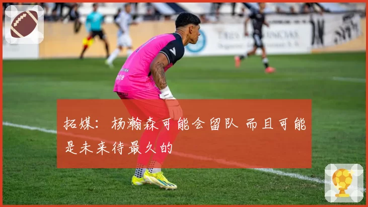 拓媒:杨瀚森可能会留队 而且可能是未来待最久的