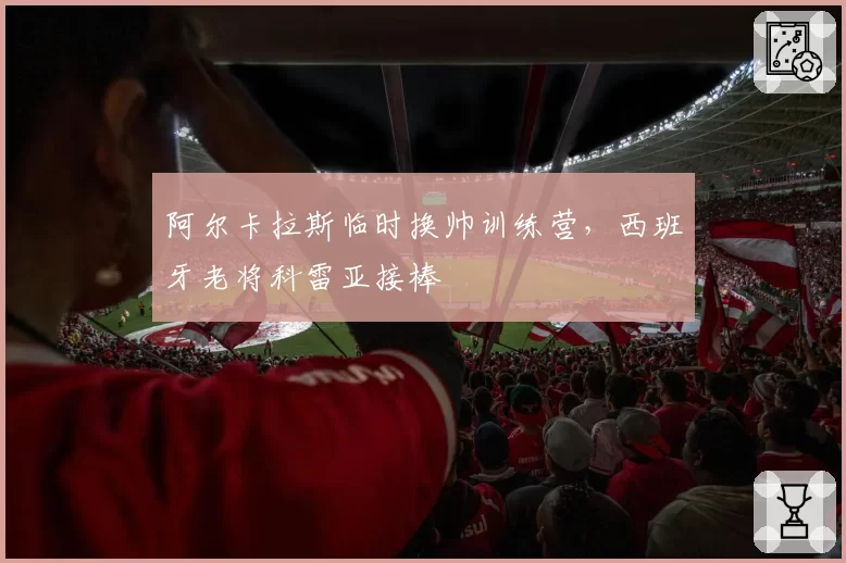 阿尔卡拉斯临时换帅训练营，西班牙老将科雷亚接棒