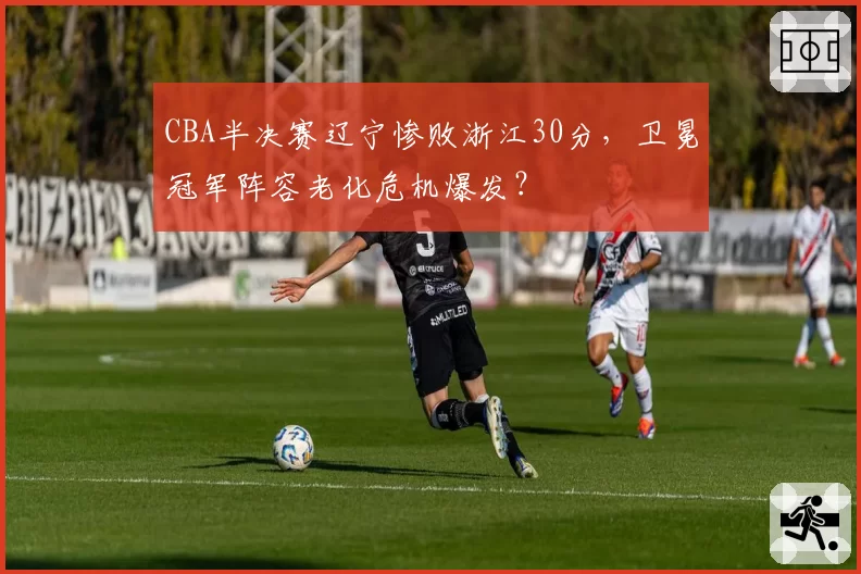 CBA半决赛辽宁惨败浙江30分，卫冕冠军阵容老化危机爆发？