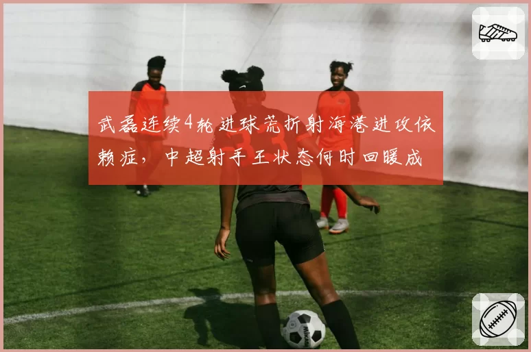 武磊连续4轮进球荒折射海港进攻依赖症,中超射手王状态何时回暖成争冠晴雨表?